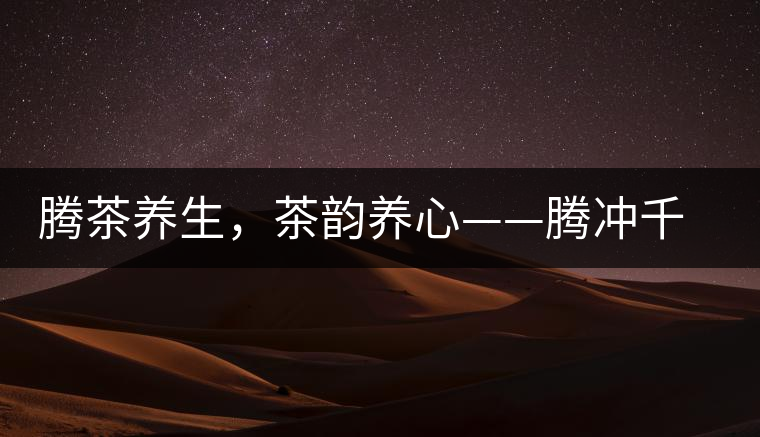 騰茶養(yǎng)生，茶韻養(yǎng)心——騰沖千年茶山茶馬古道