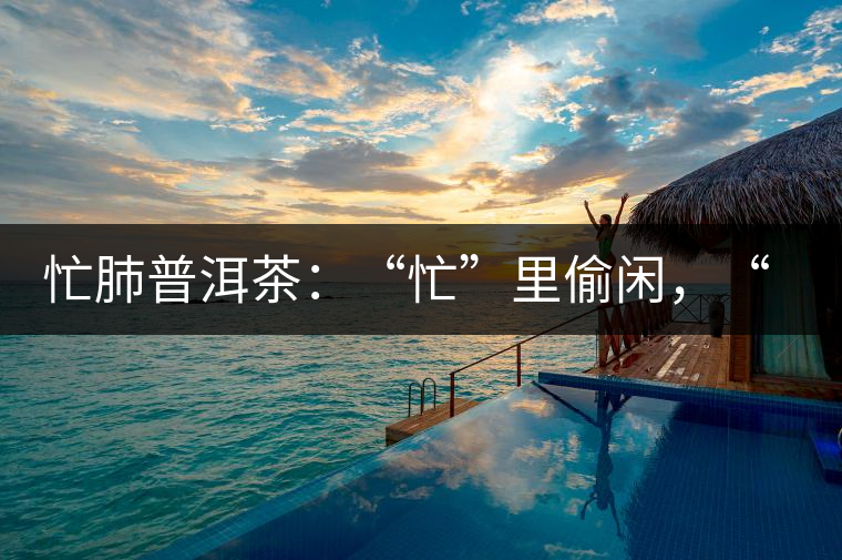 忙肺普洱茶：“忙”里偷閑，“肺”寧靜無以致遠(yuǎn)！