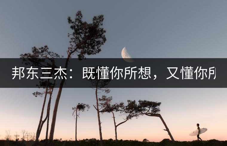 邦東三杰：既懂你所想，又懂你所需！