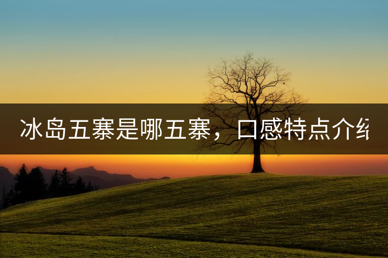 冰島五寨是哪五寨，口感特點(diǎn)介紹？