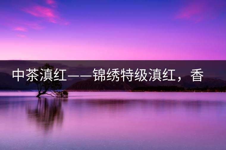 中茶滇紅——錦繡特級(jí)滇紅，香甜高揚(yáng)滋味鮮爽