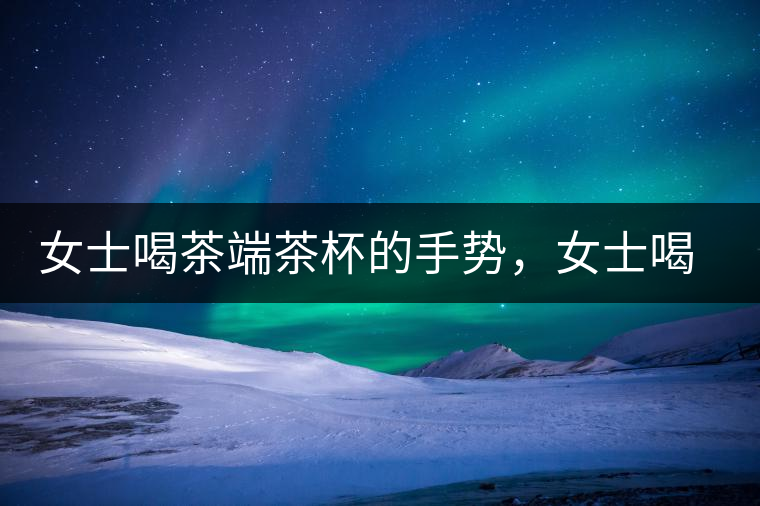 女士喝茶端茶杯的手勢，女士喝茶手勢