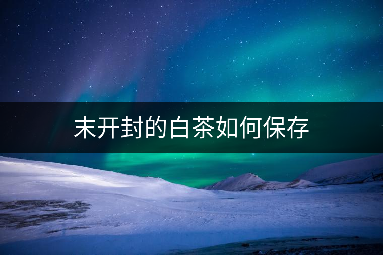 末開(kāi)封的白茶如何保存 末開(kāi)封的白茶如何保存