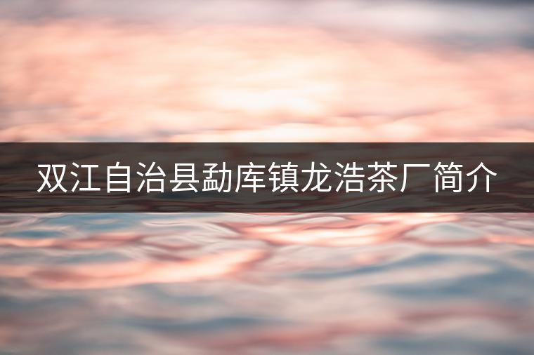 雙江自治縣勐庫鎮(zhèn)龍浩茶廠簡介 雙江自治縣勐庫鎮(zhèn)龍浩茶廠簡介
