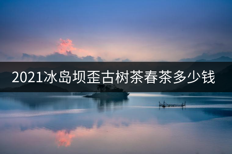 2021冰島壩歪古樹茶春茶多少錢一公斤? 2021冰島壩歪古樹茶春茶多少錢一公斤?