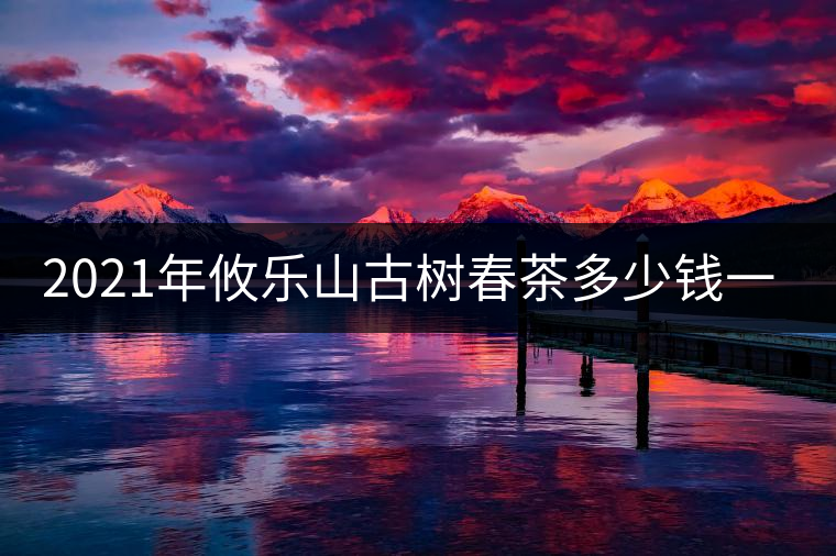 2021年攸樂山古樹春茶多少錢一公斤？