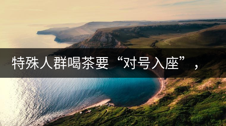 特殊人群喝茶要“對號入座”，不同體質(zhì)的人喝不同屬性的茶