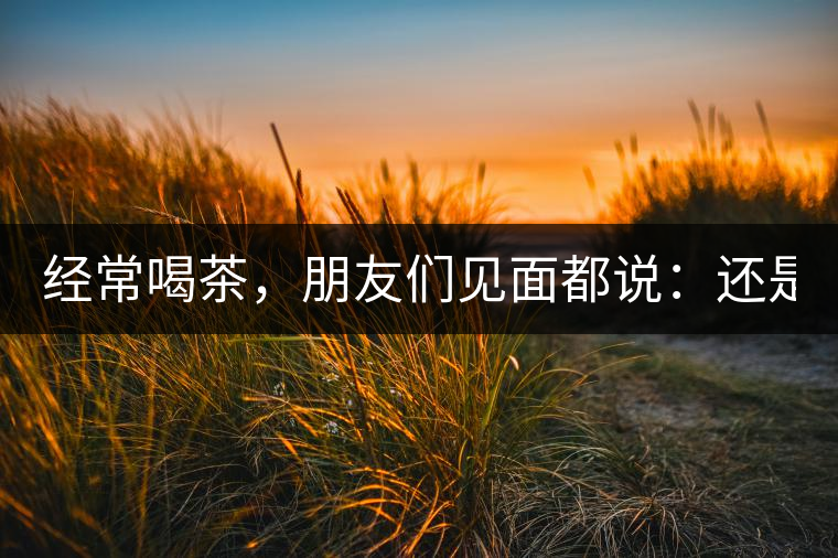 經(jīng)常喝茶，朋友們見(jiàn)面都說(shuō)：還是老樣子??！