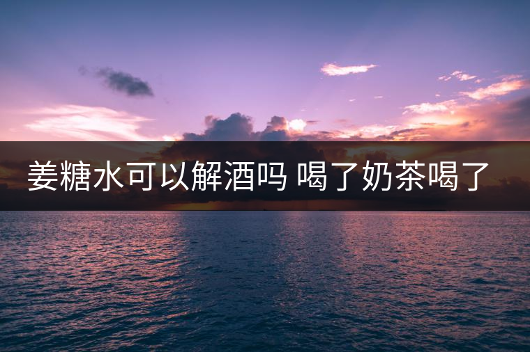 姜糖水可以解酒嗎 喝了奶茶喝了好嗎？