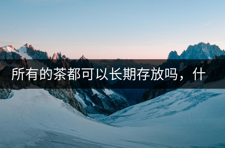 所有的茶都可以長(zhǎng)期存放嗎，什么需要搶鮮喝？
