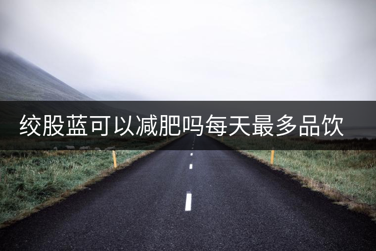 絞股藍(lán)可以減肥嗎每天最多品飲多少合適？