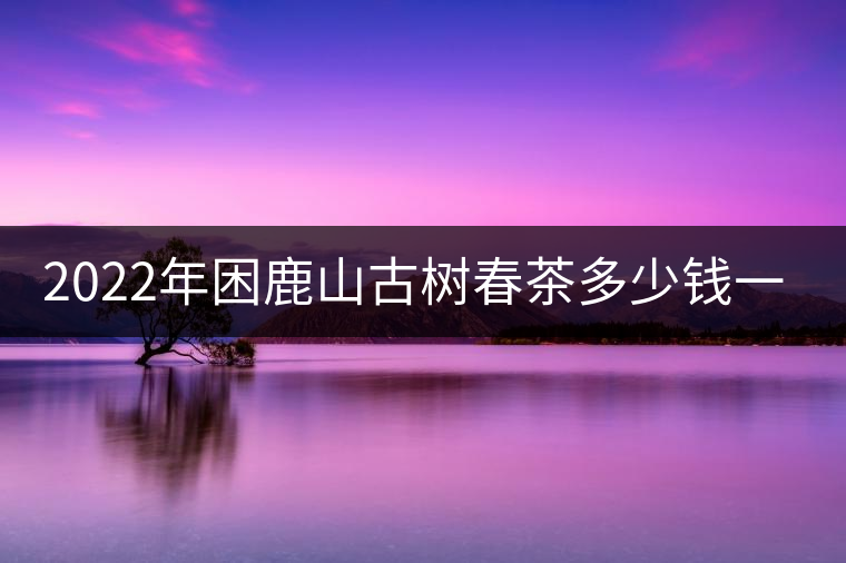 2022年困鹿山古樹(shù)春茶多少錢一公斤？