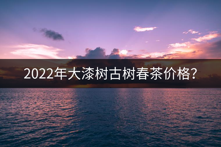2022年大漆樹古樹春茶價(jià)格？