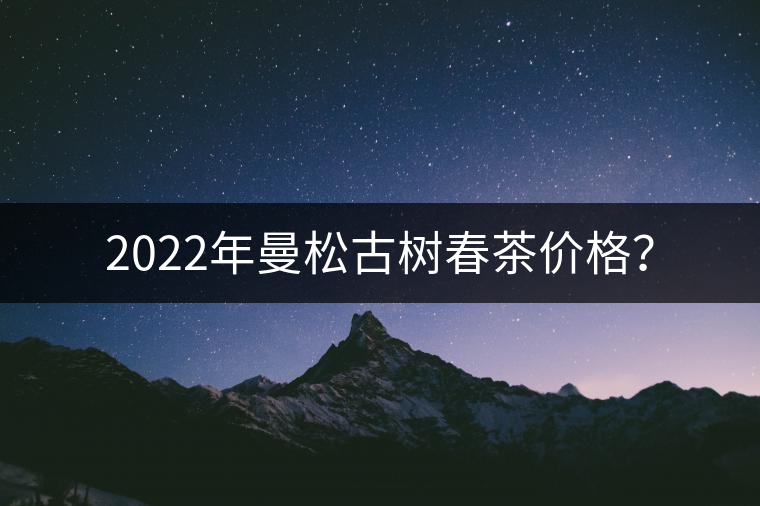 2022年曼松古樹春茶價格? 2022年曼松古樹春茶價格?