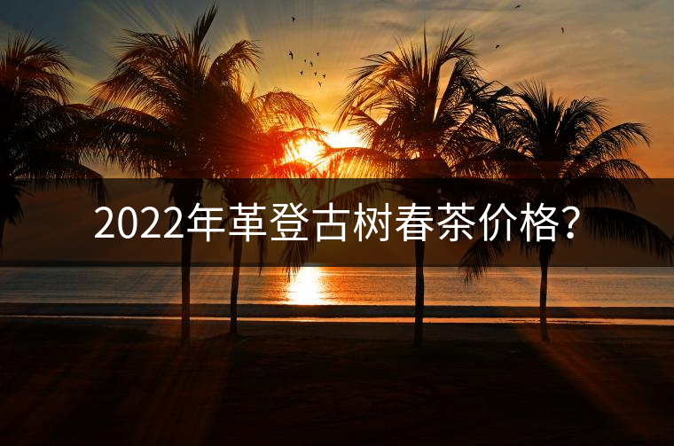 2022年革登古樹春茶價(jià)格？