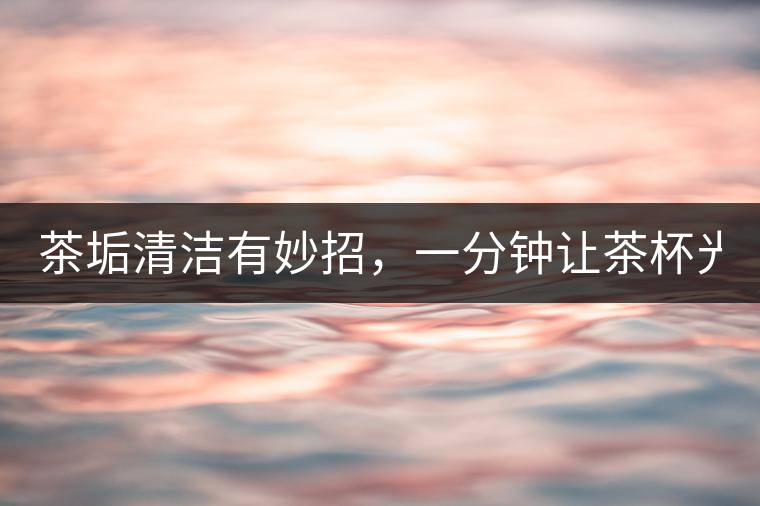 茶垢清潔有妙招，一分鐘讓茶杯光亮如新！