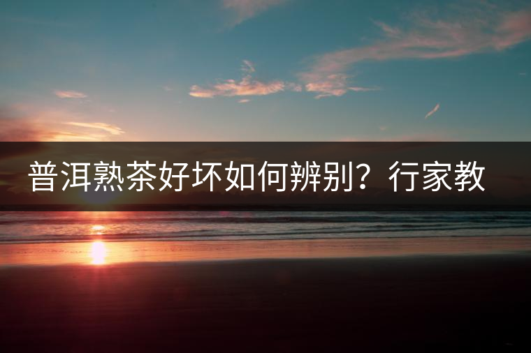 普洱熟茶好壞如何辨別？行家教你3步走！聞茶香、品茶湯、鑒葉底