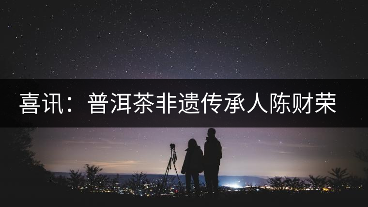 喜訊:普洱茶非遺傳承人陳財(cái)榮獲“國茶工匠·中國制茶能手”稱號 喜訊:普洱茶非遺傳承人陳財(cái)榮獲“國茶工匠·中國制茶能手”稱號