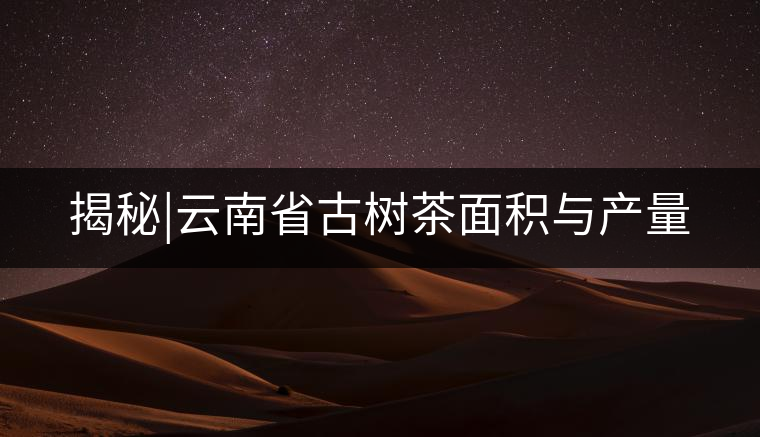 揭秘|云南省古樹茶面積與產量