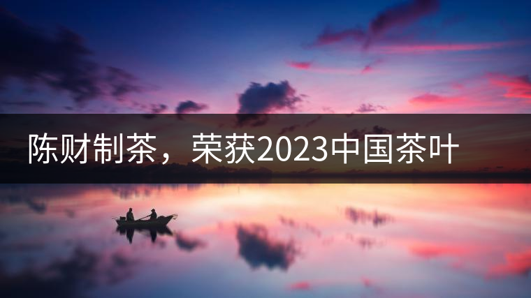 陳財(cái)制茶，榮獲2023中國茶葉十大領(lǐng)軍人物稱號(hào)
