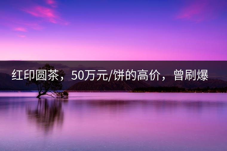 紅印圓茶，50萬元/餅的高價，曾刷爆五十年代茶界