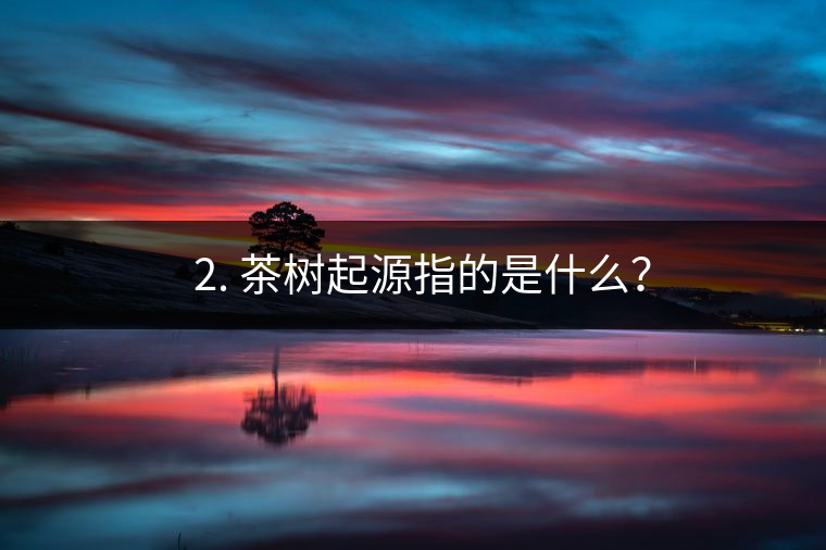 ? 2. 茶樹起源指的是什么？