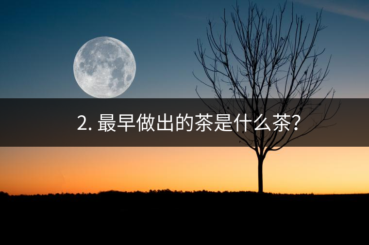 ? 2. 最早做出的茶是什么茶？